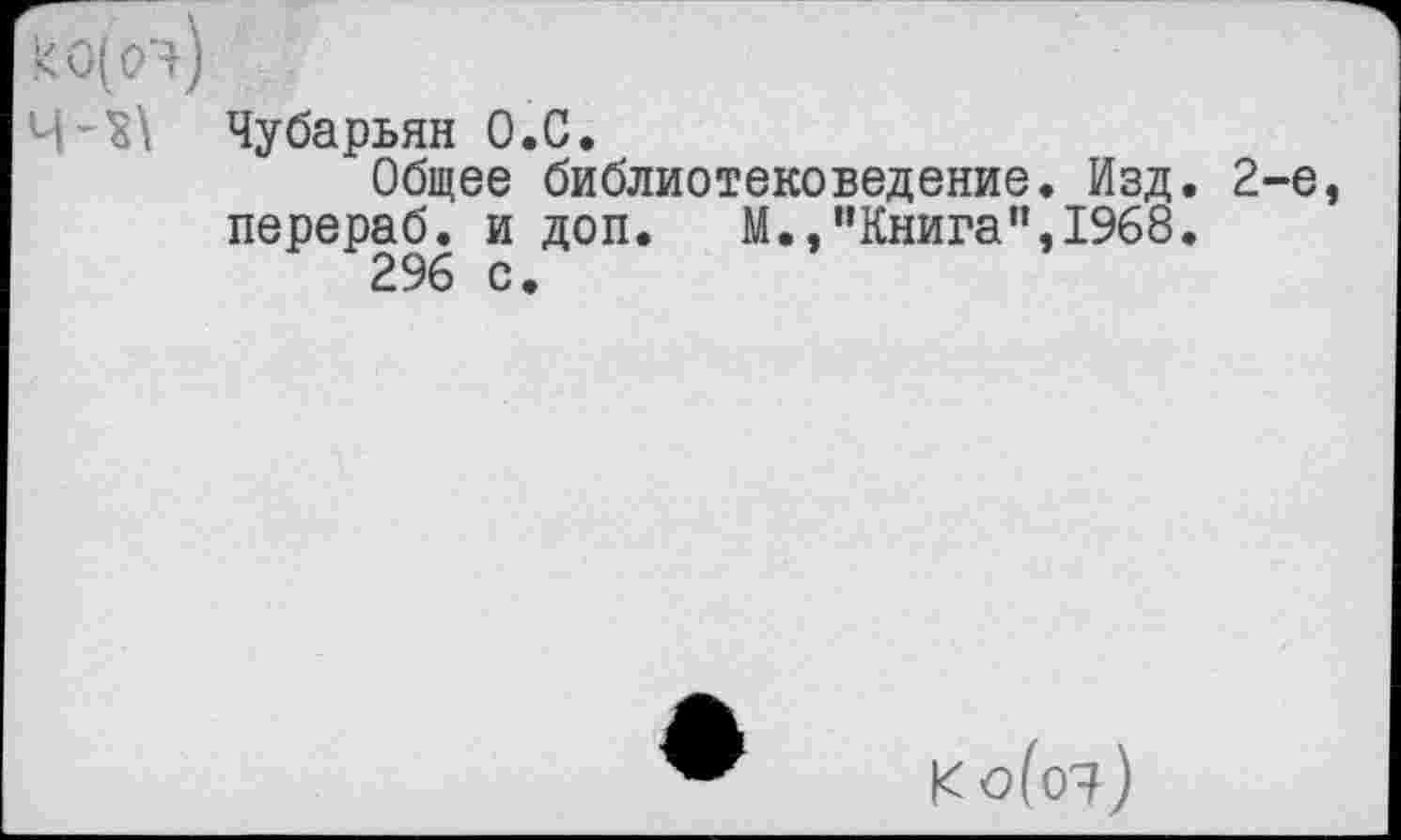 ﻿чЧубарьян О.С.
Общее библиотековедение. Изд. 2-е перераб. и доп. М.,”Книга”,1968.
296 с.
Ко(о^)